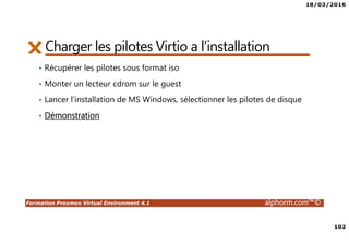 18/03/2016
102
Formation Proxmox Virtual Environment 4.1 alphorm.com™©
Charger les pilotes Virtio a l’installation
• Récupérer les pilotes sous format iso
• Monter un lecteur cdrom sur le guest
• Lancer l’installation de MS Windows, sélectionner les pilotes de disque
• Démonstration
 