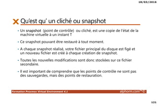 18/03/2016
121
Formation Proxmox Virtual Environment 4.1 alphorm.com™©
Qu’est qu’ un cliché ou snapshot
• Un snapshot (point de contrôle) ou cliché, est une copie de l'état de la
machine virtuelle à un instant T
• Ce snapshot pouvant être restauré à tout moment.
• A chaque snapshot réalisé, votre fichier principal du disque est figé et
un nouveau fichier est créé à chaque création de snapshot.
• Toutes les nouvelles modifications sont donc stockées sur ce fichier
secondaire.
• Il est important de comprendre que les points de contrôle ne sont pas
des sauvegardes, mais des points de restauration.
 