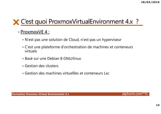 18/03/2016
13
Formation Proxmox Virtual Environment 4.1 alphorm.com™©
C’est quoi ProxmoxVirtualEnvironment 4.x ?
• ProxmoxVE 4 :
N’est pas une solution de Cloud, n‘est pas un hyperviseur
C’est une plateforme d’orchestration de machines et conteneurs
virtuels
Basé sur une Debian 8 GNU/linux
Gestion des clusters
Gestion des machines virtuellles et conteneurs Lxc
 