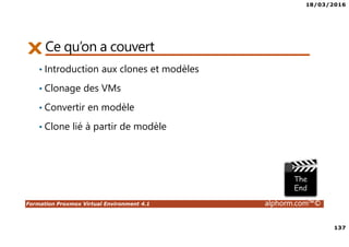 18/03/2016
8
Formation Proxmox Virtual Environment 4.1 alphorm.com™©
Objectifs de la formation
• Déployer et configurer un serveur Proxmox
• Créer, administrer et déplacer les machines virtuelles
• Comprendre, configurer et gérer les aspects réseau et stockage partagés
• Créer un cluster Proxmox
• Optimiser la disponibilité de l’infrastructure avec la HA
• Gérer les accès utilisateurs
 