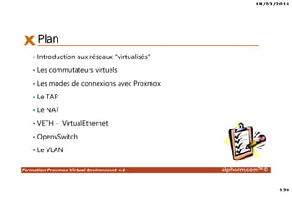 18/03/2016
8
Formation Proxmox Virtual Environment 4.1 alphorm.com™©
Objectifs de la formation
• Déployer et configurer un serveur Proxmox
• Créer, administrer et déplacer les machines virtuelles
• Comprendre, configurer et gérer les aspects réseau et stockage partagés
• Créer un cluster Proxmox
• Optimiser la disponibilité de l’infrastructure avec la HA
• Gérer les accès utilisateurs
 