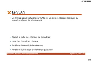 18/03/2016
148
Formation Proxmox Virtual Environment 4.1 alphorm.com™©
Le VLAN
• Un Virtual Local Network ou VLAN est un ou des réseaux logiques au
sein d’un réseau local commuté
• Réduit la taille des réseaux de broadcast
• Isole des domaines réseaux
• Améliore la sécurité des réseaux
• Améliore l’utilisation de la bande passante
 