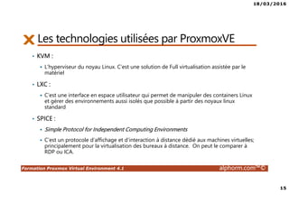 18/03/2016
15
Formation Proxmox Virtual Environment 4.1 alphorm.com™©
Les technologies utilisées par ProxmoxVE
• KVM :
L’hyperviseur du noyau Linux. C’est une solution de Full virtualisation assistée par le
matériel
• LXC :
C’est une interface en espace utilisateur qui permet de manipuler des containers Linux
et gérer des environnements aussi isolés que possible à partir des noyaux linux
standard
• SPICE :
Simple Protocol for Independent Computing Environments
C’est un protocole d’affichage et d’interaction à distance dédié aux machines virtuelles;
principalement pour la virtualisation des bureaux à distance. On peut le comparer à
RDP ou ICA.
 
