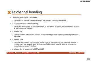 18/03/2016
162
Formation Proxmox Virtual Environment 4.1 alphorm.com™©
Le channel bonding
• L’équilibrage de charge - Balance rr
Ce mode fait transiter séquentiellement les paquets sur chaque interface
• La sauvegarde active – Active backup
Seule une interface est en fonctionnement, si elle tombe en panne, l’autre interface s‘active
et reçoit donc les paquets
• La balance tdb
Le trafic sortant est distribué selon la vitesse de chaque carte réseau, permet également le
Fail-Over
• La balance XOR
Ce mode est basé sur une politique de hachage de transmission. Une interface affectée à
l’envoie vers une adresse MAC (adresse de la source XOR adresse MAC de destination
modulo du nombre d’interface)
• La balance alb, le broadcast, le 802.3ad LACP
 
