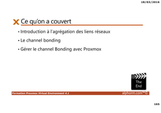 18/03/2016
165
Formation Proxmox Virtual Environment 4.1 alphorm.com™©
Ce qu’on a couvert
• Introduction à l’agrégation des liens réseaux
• Le channel bonding
• Gérer le channel Bonding avec Proxmox
 