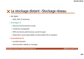 18/03/2016
169
Formation Proxmox Virtual Environment 4.1 alphorm.com™©
Le stockage distant –Stockage réseau
• Les types :
NAS, SAN, FS distribués
• Avantages ☺
Sécurise l’environnement virtuel
Facilite les sauvegardes
Offre de bonnes performances suivant le types
Redondant, haute disponibilité, fonctionnalités HA et migration
• Inconvénients
Le coût important
Administration dédiée au stockage
 