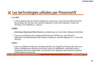 18/03/2016
17
Formation Proxmox Virtual Environment 4.1 alphorm.com™©
Les technologies utilisées par ProxmoxVE
• Le LVM :
C’est le gestionnaire de Volume logique du noyau Linux. Il permet de redimensionner,
des groupes de volumes, des volumes logiques et créer des snapshots. Toutes ces
fonctions sont réalisées à « chaud ».
• DRBD :
Distributed Replicated Block Device ou périphérique en mode bloc répliqué et distribué
C’est une architecture de stockage distribuée pour GNU/Linux, permettant la
réplication de périphériques bloc (disques, partitions, volumes logiques etc…) entre des
serveurs
• CEPH :
C’est une plateforme libre de stockage distribué. Les objectifs principaux de Ceph sont
d'être complètement distribué sans point unique de défaillance, extensible jusqu'à
l'exabyte et librement disponible. Les données sont répliquées permettant au système
d'être tolérant aux pannes.
 