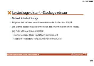 18/03/2016
170
Formation Proxmox Virtual Environment 4.1 alphorm.com™©
Le stockage distant –Stockage réseau
• Network Attached Storage
• Propose des services de mise en réseau de fichiers sur TCP/IP
• Les clients accèdent aux données via des systèmes de fichiers réseau
• Les NAS utilisent les protocoles :
Server Message Block - SMB fourni par Microsoft
Network File System - NFS pour le monde Unix/Linux
 