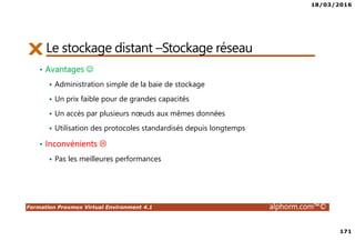18/03/2016
171
Formation Proxmox Virtual Environment 4.1 alphorm.com™©
Le stockage distant –Stockage réseau
• Avantages ☺
Administration simple de la baie de stockage
Un prix faible pour de grandes capacités
Un accès par plusieurs nœuds aux mêmes données
Utilisation des protocoles standardisés depuis longtemps
• Inconvénients
Pas les meilleures performances
 