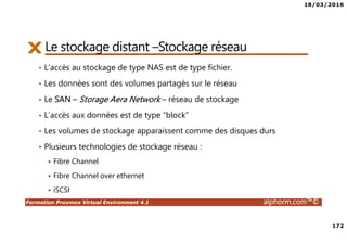 18/03/2016
172
Formation Proxmox Virtual Environment 4.1 alphorm.com™©
Le stockage distant –Stockage réseau
• L’accès au stockage de type NAS est de type fichier.
• Les données sont des volumes partagés sur le réseau
• Le SAN – Storage Aera Network – réseau de stockage
• L’accès aux données est de type “block”
• Les volumes de stockage apparaissent comme des disques durs
• Plusieurs technologies de stockage réseau :
Fibre Channel
Fibre Channel over ethernet
iSCSI
 