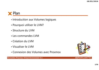 18/03/2016
179
Formation Proxmox Virtual Environment 4.1 alphorm.com™©
Plan
• Introduction aux Volumes logiques
• Pourquoi utiliser le LVM?
• Structure du LVM
• Les commandes LVM
• Création du LVM
• Visualiser le LVM
• Connexion des Volumes avec Proxmox
 