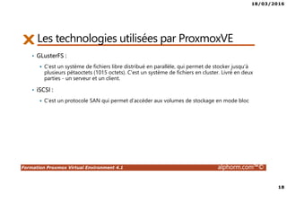 18/03/2016
18
Formation Proxmox Virtual Environment 4.1 alphorm.com™©
Les technologies utilisées par ProxmoxVE
• GLusterFS :
C’est un système de fichiers libre distribué en parallèle, qui permet de stocker jusqu'à
plusieurs pétaoctets (1015 octets). C'est un système de fichiers en cluster. Livré en deux
parties - un serveur et un client.
• iSCSI :
C’est un protocole SAN qui permet d’accéder aux volumes de stockage en mode bloc
 