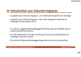 18/03/2016
180
Formation Proxmox Virtual Environment 4.1 alphorm.com™©
Introduction aux Volumes logiques
• La gestion par volumes logiques : une méthode de gestion du stockage
• La gestion par volumes logiques : des outils de gestion destinés au
stockage sur des disques durs.
• Le LVM ou Logical Volume Manager offre bien plus de flexibilité que le
traditionel partitionnement
• Le LVM représente l'une des nombreuses formes de virtualisation du
stockage, mais pas la seule.
• On parle de Volume de stockage disponible et non plus de partition
 