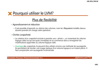 18/03/2016
181
Formation Proxmox Virtual Environment 4.1 alphorm.com™©
Pourquoi utiliser le LVM?
Plus de flexibilité
• Agrandissement et réduction
Il est possible d'agrandir ou réduire des volumes, mais les filesystems installés dessus
doivent prendre en charge cette opération.
• Clichés (snapshots)
La création d'un snapshot consiste à prendre une « photo », un instantané du volume
logique cible (ce qui est quasi-immédiat) et on commence alors à enregistrer les
modifications apportées au volume logique cible.
Avantage des snapshots, ils peuvent être utilisés comme une méthode de sauvegarde.
Ils permettent de stocker une image statique d'un volume logique à un instant précis. Il
faut comprendre une sauvegarde incrémentale
 