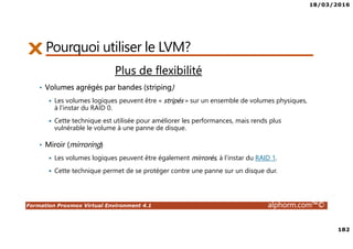18/03/2016
182
Formation Proxmox Virtual Environment 4.1 alphorm.com™©
Plus de flexibilité
• Volumes agrégés par bandes (striping)
Les volumes logiques peuvent être « stripés » sur un ensemble de volumes physiques,
à l'instar du RAID 0.
Cette technique est utilisée pour améliorer les performances, mais rends plus
vulnérable le volume à une panne de disque.
Pourquoi utiliser le LVM?
• Miroir (mirroring)
Les volumes logiques peuvent être également mirrorés, à l'instar du RAID 1.
Cette technique permet de se protéger contre une panne sur un disque dur.
 