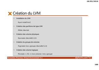 18/03/2016
188
Formation Proxmox Virtual Environment 4.1 alphorm.com™©
Création du LVM
• Installation du LVM
#yum install lvm2
• Création des partitions de type LVM
#fdisk /dev/sdc
• Création des volume physiques
#pvcreate /dev/sdb{1,2,3}
• Création du groupe de volumes
#vgcreate mon_vgroupe /dev/sdb{1,2,3}
• Création des volume logiques
#lvcreate –L 5G –n mon_lvolume mon_vgroupe
 