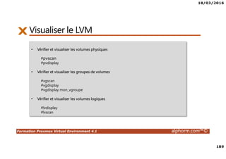 18/03/2016
189
Formation Proxmox Virtual Environment 4.1 alphorm.com™©
Visualiser le LVM
• Vérifier et visualiser les volumes physiques
#pvscan
#pvdisplay
• Vérifier et visualiser les groupes de volumes
#vgscan
#vgdisplay
#vgdisplay mon_vgroupe
• Vérifier et visualiser les volumes logiques
#lvdisplay
#lvscan
 