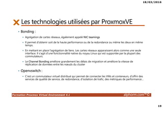 18/03/2016
19
Formation Proxmox Virtual Environment 4.1 alphorm.com™©
• Bonding :
Agrégation de cartes réseaux, également appelé NIC teamings
Il permet d'obtenir soit de la haute performance ou de la redondance ou même les deux en même
temps.
En mettant en place l'agrégation de liens. Les cartes réseaux apparaissent alors comme une seule
interface. Il s'agit d'une fonctionnalité native du noyau Linux qui est supportée par la plupart des
commutateurs.
Le Channel Bonding améliore grandement les délais de migration et améliore la vitesse de
réplication de données entre les nœuds du cluster
• Openvswitch :
C’est un commutateur virtuel distribué qui permet de connecter les VMs et conteneurs, d’offrir des
services de qualité de service, de redondance, d’isolation de trafic, des métriques de performance…
Les technologies utilisées par ProxmoxVE
 