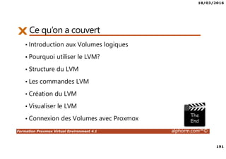 18/03/2016
191
Formation Proxmox Virtual Environment 4.1 alphorm.com™©
Ce qu’on a couvert
• Introduction aux Volumes logiques
• Pourquoi utiliser le LVM?
• Structure du LVM
• Les commandes LVM
• Création du LVM
• Visualiser le LVM
• Connexion des Volumes avec Proxmox
 