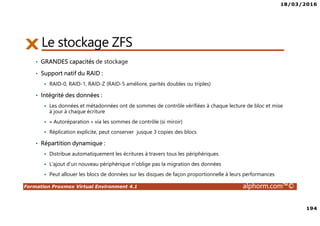 18/03/2016
194
Formation Proxmox Virtual Environment 4.1 alphorm.com™©
Le stockage ZFS
• GRANDES capacités de stockage
• Support natif du RAID :
RAID-0, RAID-1, RAID-Z (RAID-5 améliore, parités doubles ou triples)
• Intégrité des données :
Les données et métadonnées ont de sommes de contrôle vérifiées à chaque lecture de bloc et mise
à jour à chaque écriture
« Autoréparation » via les sommes de contrôle (si miroir)
Réplication explicite, peut conserver jusque 3 copies des blocs
• Répartition dynamique :
Distribue automatiquement les écritures à travers tous les périphériques
L’ajout d’un nouveau périphérique n’oblige pas la migration des données
Peut allouer les blocs de données sur les disques de façon proportionnelle à leurs performances
 