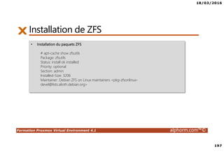 18/03/2016
197
Formation Proxmox Virtual Environment 4.1 alphorm.com™©
Installation de ZFS
• Installation du paquets ZFS
# apt-cache show zfsutils
Package: zfsutils
Status: install ok installed
Priority: optional
Section: admin
Installed-Size: 3206
Maintainer: Debian ZFS on Linux maintainers <pkg-zfsonlinux-
devel@lists.alioth.debian.org>
 