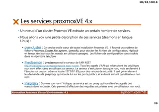 18/03/2016
20
Formation Proxmox Virtual Environment 4.1 alphorm.com™©
Les services proxmoxVE 4.x
• Un nœud d’un cluster Proxmox VE exécute un certain nombre de services.
• Nous allons voir une petite description de ces services (deamons en langue
Linux) :
pve-cluster : Ce service est le cœur de toute installation Proxmox VE . Il fournit un système de
fichiers Proxmox_Cluster_file_system_ (pmxcfs), pour stocker les fichiers de configuration, répliqué
en temps réel sur tous les nœuds en utilisant corosync. Les fichiers de configuration sont stockés
dans le répertoire /etc/pve
Pvedaemon : pvedaemon est le serveur de l'API REST
http://fr.wikipedia.org/wiki/Representational_State_Transfer. Tous les appels d'API qui nécessitent les privilèges
root sont effectuées en utilisant ce serveur. Le serveur s'exécute en tant que root, mais seulement à
l'écoute sur un port adresse locale 127.0.0.1:85 pour des raisons de sécurité. Il sert généralement
les demandes de pveproxy, qui écoute lui sur les ports publics, et exécuté en tant qu'utilisateur non
root.
Pveproxy : Comme son nom l’indique; ce service est un proxy qui transfère les appels des
nœuds dans le cluster. Cela permet d’effectuer des requêtes sécurisées avec un utilisateur non root.
 