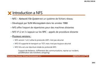 18/03/2016
203
Formation Proxmox Virtual Environment 4.1 alphorm.com™©
Introduction a NFS
• NFS – Network File System est un système de fichiers réseau
• Développé par SUN Microsystem dans les années 1980
• NFS offre l’export de répertoires pour des machines distantes
• NFS V1,2 et 3 s’appuie sur les RPC - appels de procédure distante
• Plusieurs versions :
NFS version 1 et 2 utilise le protocole UDP, n’est pas sécurisé
NFS V3 supporte le transport sur TCP, mais n’est pas toujours sécurisé
NFS V4.x est une réecriture totale du protocole NFS
• Support de Kerberos, chiffrement des communications, reprise sur incident,
parallélisation des transferts (stripping).
 