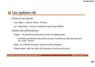 18/03/2016
205
Formation Proxmox Virtual Environment 4.1 alphorm.com™©
Les options nfs
• Droits sur les exports
rw : Read = Lecture, Write = Écriture
ro : Read Only = Lecture seulement (option par défaut)
• Gestion des performances :
Async : ne synchronise pas les écritures immédiatement
• Améliore grandement les performances, incohérences des données lors
de “crash” serveur
Sync : le contraire de async, synchronise les requêtes
Rsize, wsize : taille des blocs de données en lecture et écriture
 