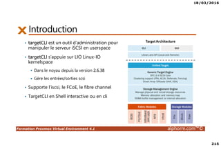 18/03/2016
215
Formation Proxmox Virtual Environment 4.1 alphorm.com™©
Introduction
• targetCLI est un outil d’administration pour
manipuler le serveur iSCSI en userspace
• targetCLI s’appuie sur LIO Linux-IO
kernelspace
Dans le noyau depuis la version 2.6.38
Gère les entrées/sorties scsi
• Supporte l’iscsi, le FCoE, le fibre channel
• TargetCLI en Shell interactive ou en cli
 