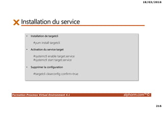 18/03/2016
216
Formation Proxmox Virtual Environment 4.1 alphorm.com™©
Installation du service
• Installation de targetcli
#yum install targetcli
• Activation du service target
#systemctl enable target.service
#systemctl start target.service
• Supprimer la configuration
#targetcli clearconfig confirm=true
 