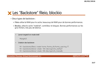 18/03/2016
217
Formation Proxmox Virtual Environment 4.1 alphorm.com™©
• Deux types de backstore :
Fileio utilise la RAM pour le cache, beaucoup de RAM pour de bonnes performances.
Blockio, utlise le cache “matériel”, contrôleur et disques. Bonnes performances sur les
gros fichiers, très peu de latence.
Les “Backstore” fileio, blockio
• Lancer targetcli en mode shell
#targetcli
• Création des backstore
#/> backstores/fileio/ create home /home_dir/home_user.img 1T
#/> backstores/block/ create VM /dev/vgvm/lv_redhat7
#/> backstores/block/ create DB /dev/vgvm/lv_mariadb
 