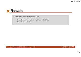 18/03/2016
220
Formation Proxmox Virtual Environment 4.1 alphorm.com™©
Firewalld
• On ouvre l’acces au port tcp iscsi : 3260
#firewall-cmd --permanent --add-port=3260/tcp
#firewall-cmd --reload
 