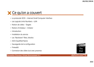 18/03/2016
222
Formation Proxmox Virtual Environment 4.1 alphorm.com™©
Ce qu’on a couvert
• Le protocole ISCSI – Internet Small Computer Interface
• Les Logicals Units Numbers - LUN
• Notion de cibles – Targets
• Notion d’initiateur – Initiator
• Introduction
• Installation du service
• Les “Backstore” fileio, blockio
• iSCSI Qualified Name
• Sauvegarde de la configuration
• Firewalld
• Connexion des cibles iscsi avec proxmox
 