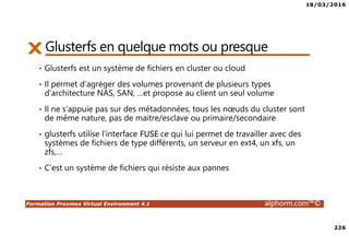 18/03/2016
226
Formation Proxmox Virtual Environment 4.1 alphorm.com™©
Glusterfs en quelque mots ou presque
• Glusterfs est un système de fichiers en cluster ou cloud
• Il permet d’agréger des volumes provenant de plusieurs types
d’architecture NAS, SAN, …et propose au client un seul volume
• Il ne s’appuie pas sur des métadonnées, tous les nœuds du cluster sont
de même nature, pas de maitre/esclave ou primaire/secondaire
• glusterfs utilise l’interface FUSE ce qui lui permet de travailler avec des
systèmes de fichiers de type différents, un serveur en ext4, un xfs, un
zfs,…
• C’est un système de fichiers qui résiste aux pannes
 