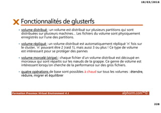 18/03/2016
228
Formation Proxmox Virtual Environment 4.1 alphorm.com™©
Fonctionnalités de glusterfs
• volume distribué : un volume est distribué sur plusieurs partitions qui sont
distribuées sur plusieurs machines… Les fichiers du volume sont physiquement
enregistrés sur l’une des partitions.
• volume répliqué : un volume distribué est automatiquement répliqué ‘n’ fois sur
le cluster, ‘n’ pouvant être 2 (raid 1), mais aussi 3 ou plus ! Ce type de volume
est intéressant pour se protéger des pannes
• volume morcelé (stripe) : chaque fichier d’un volume distribué est découpé en
morceaux qui sont répartis sur les nœuds de la grappe. Ce genre de volume est
intéressant lorsqu’on cherche de la performance sur des gros fichiers.
• quatre opérations de base sont possibles à chaud sur tous les volumes : étendre,
réduire, migrer et équilibrer
 