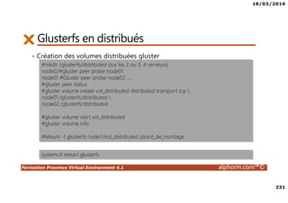 18/03/2016
231
Formation Proxmox Virtual Environment 4.1 alphorm.com™©
Glusterfs en distribués
• Création des volumes distribuées gluster
#mkdir /glusterfs/distributed (sur les 2 ou 3, 4 serveurs)
node02#gluster peer probe node01
node01 #Gluster peer probe node02 …..
#gluster peer status
#gluster volume create vol_distributed distributed transport tcp 
node01:/glusterfs/distributed 
node02:/glusterfs/distributed
#gluster volume start vol_distributed
#gluster volume info
#Mount -t glusterfs node1:/vol_distributed /point_de_montage
systemctl restart glusterfs
 