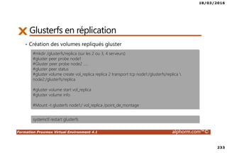 18/03/2016
233
Formation Proxmox Virtual Environment 4.1 alphorm.com™©
Glusterfs en réplication
• Création des volumes repliqués gluster
#mkdir /glusterfs/replica (sur les 2 ou 3, 4 serveurs)
#gluster peer probe node1
#Gluster peer probe node2 …..
#gluster peer status
#gluster volume create vol_replica replica 2 transport tcp node1:/glusterfs/replica 
node2:/glusterfs/replica
#gluster volume start vol_replica
#gluster volume info
#Mount -t glusterfs node1:/ vol_replica /point_de_montage
systemctl restart glusterfs
 