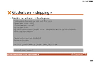 18/03/2016
235
Formation Proxmox Virtual Environment 4.1 alphorm.com™©
Glusterfs en « stripping »
• Création des volumes repliqués gluster
#mkdir /glusterfs/striped (sur les 2 ou 3, 4 serveurs)
#gluster peer probe node1
#Gluster peer probe node2 …..
#gluster peer status
#gluster volume create vol_striped stripe 2 transport tcp #node1:/glusterfs/striped 
#node2:/glusterfs/striped
#gluster volume start vol_distributed
#gluster volume info
#Mount -t glusterfs node1:/vol_striped /point_de_montage
systemctl restart glusterfs
 