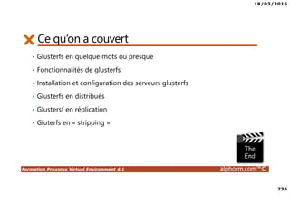18/03/2016
236
Formation Proxmox Virtual Environment 4.1 alphorm.com™©
Ce qu’on a couvert
• Glusterfs en quelque mots ou presque
• Fonctionnalités de glusterfs
• Installation et configuration des serveurs glusterfs
• Glusterfs en distribués
• Glustersf en réplication
• Gluterfs en « stripping »
 
