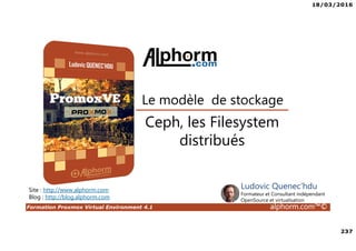 18/03/2016
237
Formation Proxmox Virtual Environment 4.1 alphorm.com™©
Site : http://www.alphorm.com
Blog : http://blog.alphorm.com
Ludovic Quenec'hdu
Formateur et Consultant indépendant
OpenSource et virtualisation
Le modèle de stockage
Ceph, les Filesystem
distribués
 