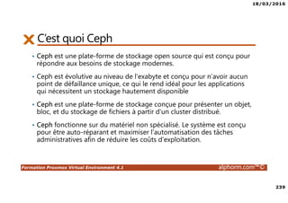 18/03/2016
239
Formation Proxmox Virtual Environment 4.1 alphorm.com™©
C’est quoi Ceph
• Ceph est une plate-forme de stockage open source qui est conçu pour
répondre aux besoins de stockage modernes.
• Ceph est évolutive au niveau de l’exabyte et conçu pour n’avoir aucun
point de défaillance unique, ce qui le rend idéal pour les applications
qui nécessitent un stockage hautement disponible
• Ceph est une plate-forme de stockage conçue pour présenter un objet,
bloc, et du stockage de fichiers à partir d'un cluster distribué.
• Ceph fonctionne sur du matériel non spécialisé. Le système est conçu
pour être auto-réparant et maximiser l'automatisation des tâches
administratives afin de réduire les coûts d'exploitation.
 