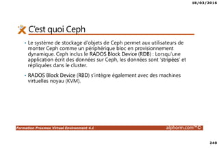 18/03/2016
240
Formation Proxmox Virtual Environment 4.1 alphorm.com™©
C’est quoi Ceph
• Le système de stockage d'objets de Ceph permet aux utilisateurs de
monter Ceph comme un périphérique bloc en provisionnement
dynamique. Ceph inclus le RADOS Block Device (RDB) : Lorsqu'une
application écrit des données sur Ceph, les données sont ‘stripées’ et
répliquées dans le cluster.
• RADOS Block Device (RBD) s'intègre également avec des machines
virtuelles noyau (KVM).
 