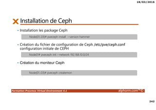 18/03/2016
242
Formation Proxmox Virtual Environment 4.1 alphorm.com™©
Installation de Ceph
• Installation les package Ceph
• Création du fichier de configuration de Ceph /etc/pve/ceph.conf
configuration initiale de CEPH
• Création du moniteur Ceph
Node{01..03}# pveceph install --version hammer
Node01# pveceph init --network 192.168.10.0/24
Node{01..03}# pveceph createmon
 