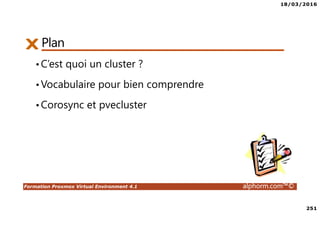 18/03/2016
251
Formation Proxmox Virtual Environment 4.1 alphorm.com™©
PlanPlan
•C’est quoi un cluster ?
•Vocabulaire pour bien comprendre
•Corosync et pvecluster
 