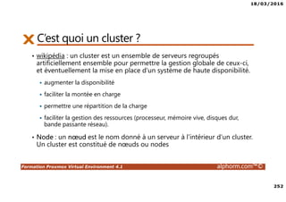 18/03/2016
252
Formation Proxmox Virtual Environment 4.1 alphorm.com™©
C’est quoi un cluster ?
• wikipédia : un cluster est un ensemble de serveurs regroupés
artificiellement ensemble pour permettre la gestion globale de ceux-ci,
et éventuellement la mise en place d'un système de haute disponibilité.
augmenter la disponibilité
faciliter la montée en charge
permettre une répartition de la charge
faciliter la gestion des ressources (processeur, mémoire vive, disques dur,
bande passante réseau).
• Node : un nœud est le nom donné à un serveur à l'intérieur d'un cluster.
Un cluster est constitué de nœuds ou nodes
 