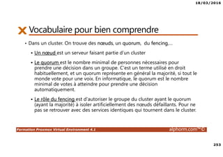 18/03/2016
253
Formation Proxmox Virtual Environment 4.1 alphorm.com™©
Vocabulaire pour bien comprendre
• Dans un cluster. On trouve des nœuds, un quorum, du fencing,…
Un nœud est un serveur faisant partie d’un cluster
Le quorum est le nombre minimal de personnes nécessaires pour
prendre une décision dans un groupe. C'est un terme utilisé en droit
habituellement, et un quorum représente en général la majorité, si tout le
monde vote pour une voix. En informatique, le quorum est le nombre
minimal de votes à atteindre pour prendre une décision
automatiquement.
Le rôle du fencing est d'autoriser le groupe du cluster ayant le quorum
(ayant la majorité) à isoler artificiellement des nœuds défaillants. Pour ne
pas se retrouver avec des services identiques qui tournent dans le cluster.
 