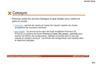 18/03/2016
254
Formation Proxmox Virtual Environment 4.1 alphorm.com™©
Corosync
• Proxmox utilise les services Corosync et pve-cluster, pour mettre en
place le cluster :
Corosync : permet de mettre en cluster les nœuds, création du cluster,
acceptation de nouveaux membres
pve-cluster : Ce service est le cœur de toute installation Proxmox VE .
Il fournit un système de fichier Proxmox_Cluster_file_system_ (pmxcfs), pour
stocker les fichiers de configuration, répliqué en temps réel sur tous les
nœuds en utilisant corosync. Les fichiers de configuration sont stockés dans
le répertoire /etc/pve.
 