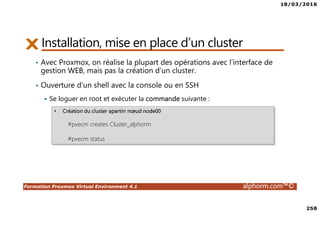 18/03/2016
258
Formation Proxmox Virtual Environment 4.1 alphorm.com™©
Installation, mise en place d’un cluster
• Avec Proxmox, on réalise la plupart des opérations avec l’interface de
gestion WEB, mais pas la création d’un cluster.
• Ouverture d’un shell avec la console ou en SSH
Se loguer en root et exécuter la commande suivante :
• Création du cluster apartirr nœud node00
#pvecm creates Cluster_alphorm
#pvecm status
 