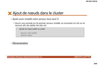 18/03/2016
259
Formation Proxmox Virtual Environment 4.1 alphorm.com™©
Ajout de nœuds dans le cluster
• Après avoir installé votre serveur tout neuf ☺
Ouvrir une console sur le premier serveur installé, se connecter en ssh sur le
second, afin de valider les clés ssh
• Démonstration
• Ajouter du nœud node01 au cluster
#pvecm add node01
#pvecm status
 