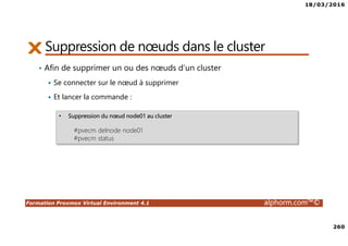 18/03/2016
260
Formation Proxmox Virtual Environment 4.1 alphorm.com™©
Suppression de nœuds dans le cluster
• Afin de supprimer un ou des nœuds d’un cluster
Se connecter sur le nœud à supprimer
Et lancer la commande :
• Suppression du nœud node01 au cluster
#pvecm delnode node01
#pvecm status
 